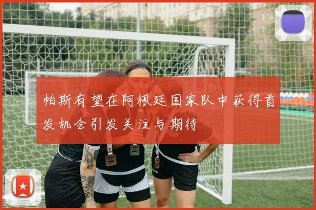帕斯有望在阿根廷国家队中获得首发机会引发关注与期待