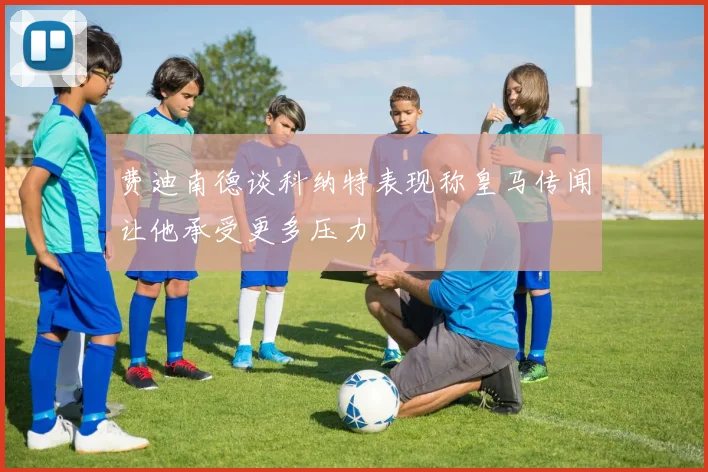 费迪南德谈科纳特表现称皇马传闻让他承受更多压力