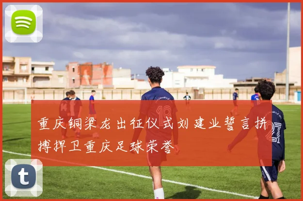 重庆铜梁龙出征仪式刘建业誓言拼搏捍卫重庆足球荣誉