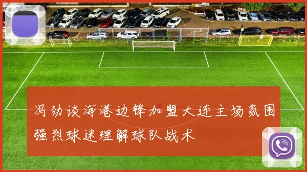 冯劲谈海港边锋加盟大连主场氛围强烈球迷理解球队战术