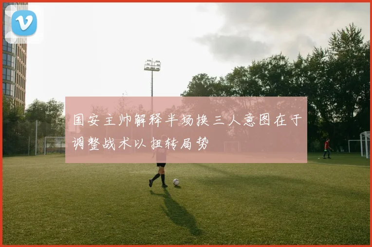 国安主帅解释半场换三人意图在于调整战术以扭转局势