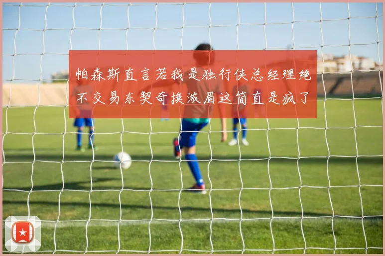 帕森斯直言若我是独行侠总经理绝不交易东契奇换浓眉这简直是疯了