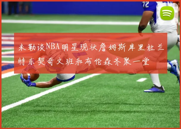 米勒谈NBA明星现状詹姆斯库里杜兰特东契奇文班和布伦森齐聚一堂