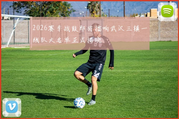 2026赛季战鼓即将擂响武汉三镇一线队大名单正式揭晓