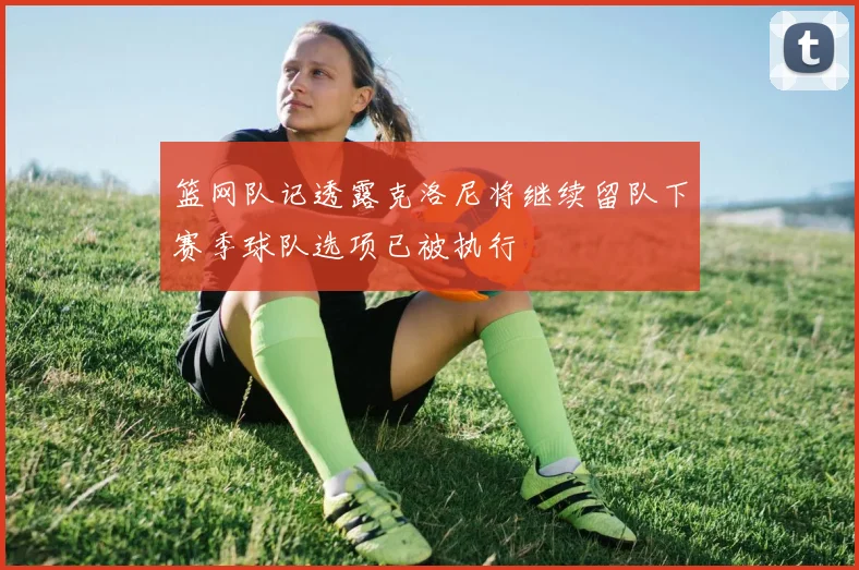 篮网队记透露克洛尼将继续留队下赛季球队选项已被执行