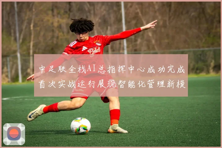 中足联全栈AI总指挥中心成功完成首次实战运行展现智能化管理新模式