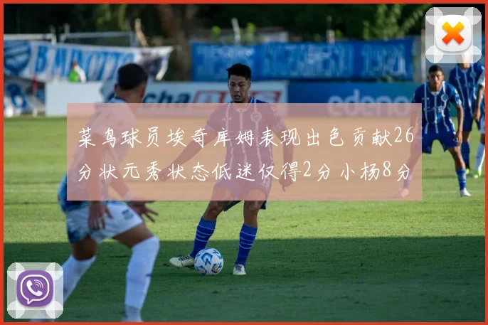 菜鸟球员埃奇库姆表现出色贡献26分状元秀状态低迷仅得2分小杨8分钟未能得分