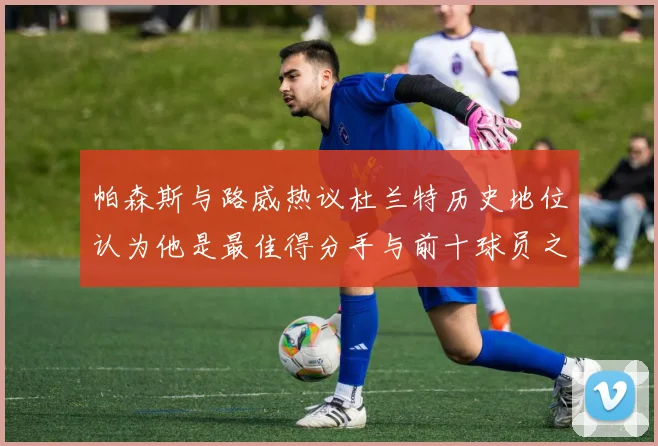 帕森斯与路威热议杜兰特历史地位认为他是最佳得分手与前十球员之一