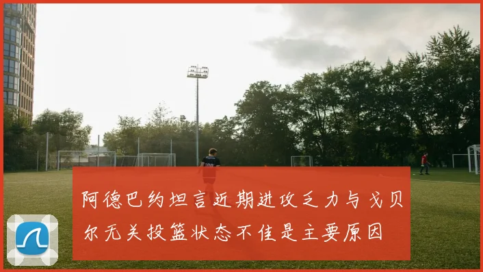 阿德巴约坦言近期进攻乏力与戈贝尔无关投篮状态不佳是主要原因