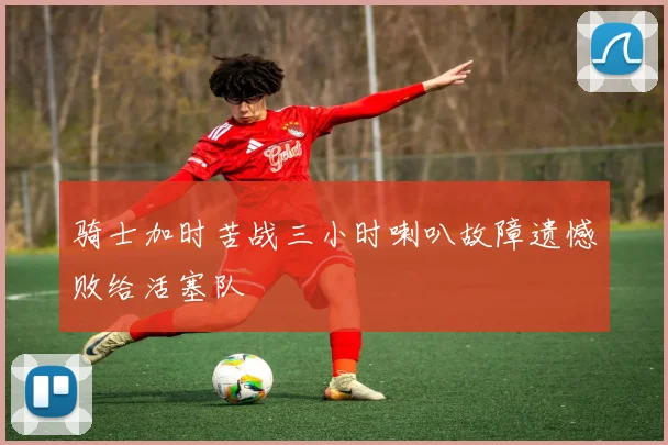 骑士加时苦战三小时喇叭故障遗憾败给活塞队