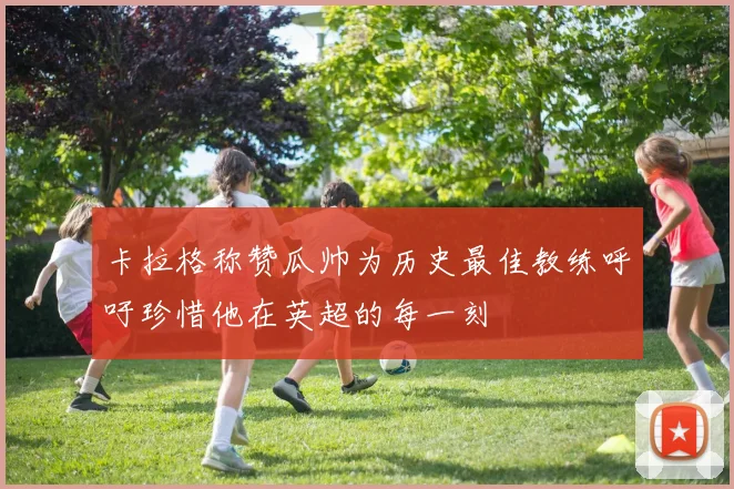 卡拉格称赞瓜帅为历史最佳教练呼吁珍惜他在英超的每一刻
