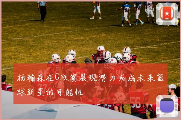 杨瀚森在G联赛展现潜力或成未来篮球新星的可能性