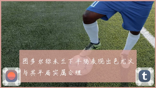 图多尔称米兰下半场表现出色尤文与其平局实属合理