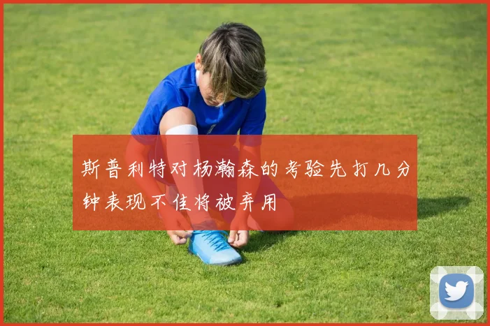 斯普利特对杨瀚森的考验先打几分钟表现不佳将被弃用