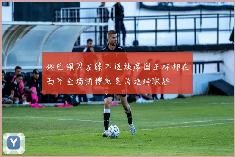 姆巴佩因左膝不适缺席国王杯却在西甲全场拼搏助皇马逆转取胜