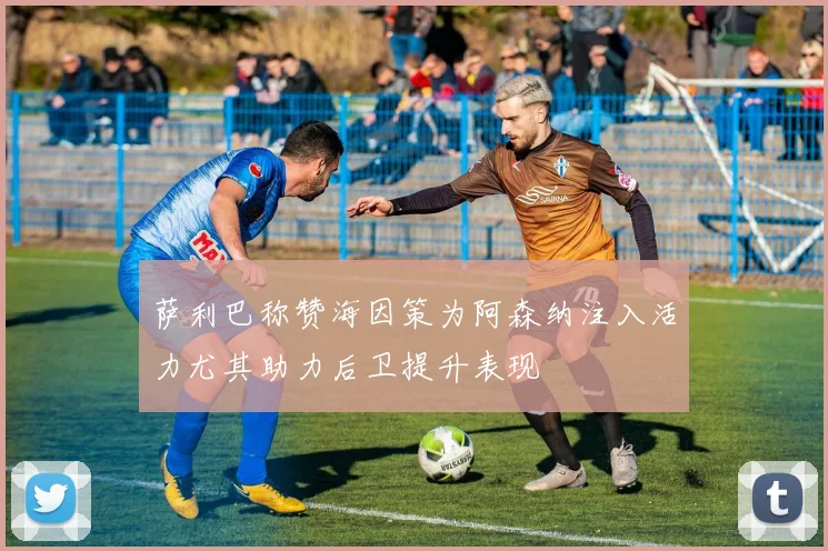 萨利巴称赞海因策为阿森纳注入活力尤其助力后卫提升表现