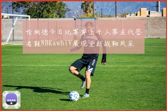 伦纳德今日比赛穿上个人第五代签名鞋NBKawhiV展现全新战靴风采