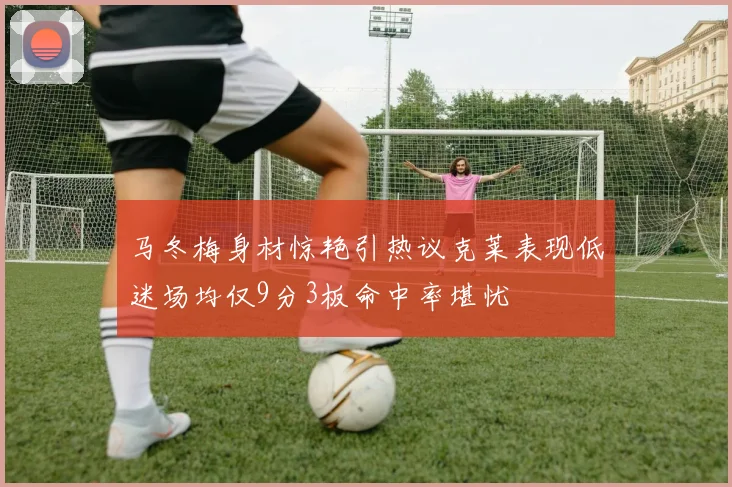 马冬梅身材惊艳引热议克莱表现低迷场均仅9分3板命中率堪忧