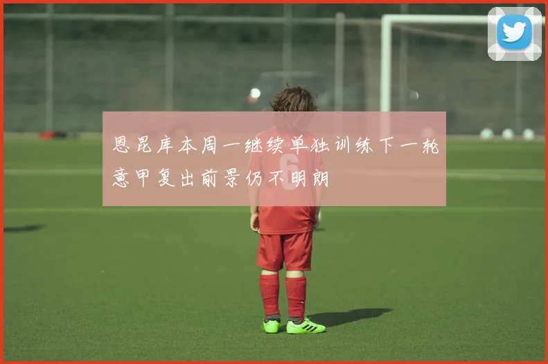 恩昆库本周一继续单独训练下一轮意甲复出前景仍不明朗