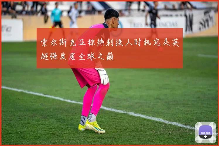 索尔斯克亚称热刺换人时机完美英超强度居全球之巅