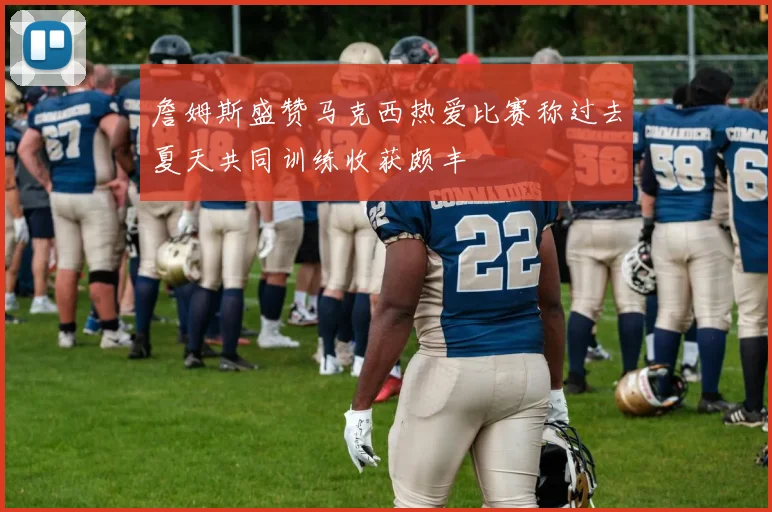 詹姆斯盛赞马克西热爱比赛称过去夏天共同训练收获颇丰