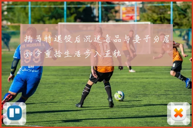 扬马特退役后沉迷毒品与妻子分居如今重拾生活步入正轨