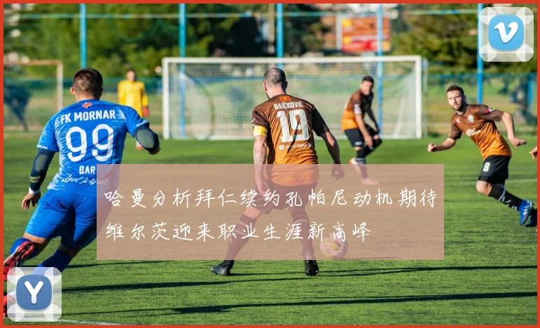 哈曼分析拜仁续约孔帕尼动机期待维尔茨迎来职业生涯新高峰