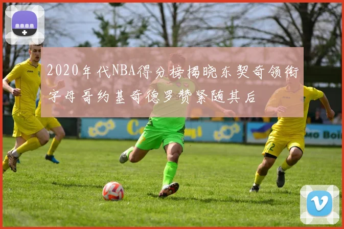 2020年代NBA得分榜揭晓东契奇领衔字母哥约基奇德罗赞紧随其后