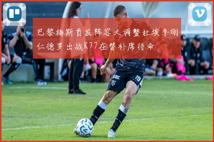 巴黎梅斯首发阵容大调整杜埃李刚仁德罗出战K77在替补席待命