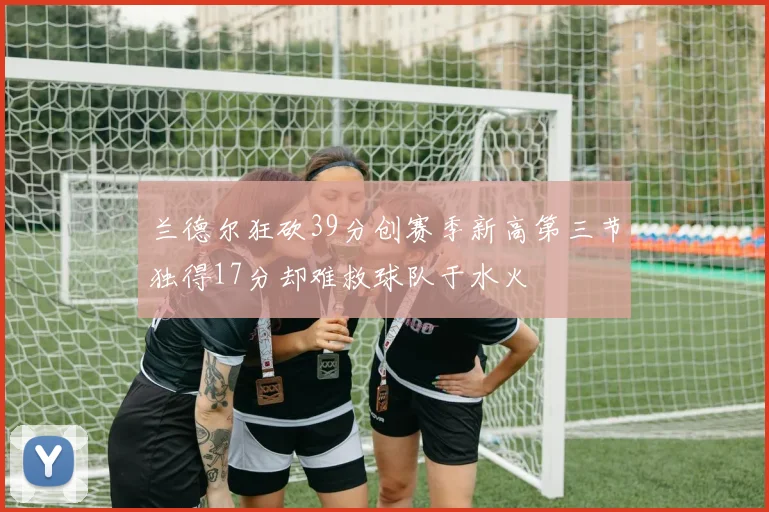 兰德尔狂砍39分创赛季新高第三节独得17分却难救球队于水火