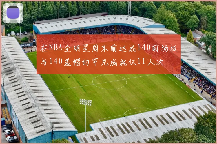 在NBA全明星周末前达成140前场板与140盖帽的罕见成就仅11人次