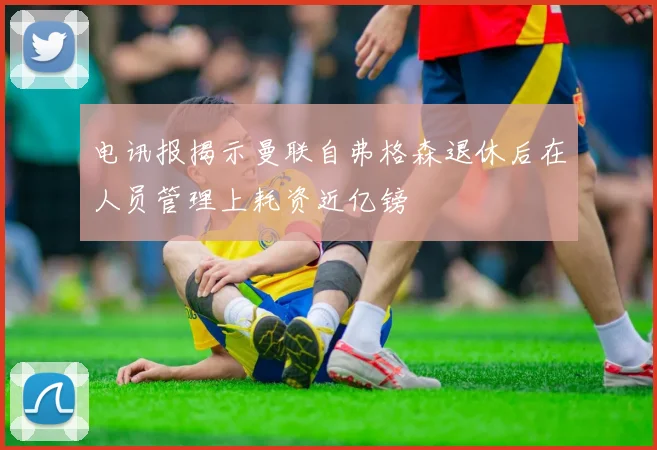 电讯报揭示曼联自弗格森退休后在人员管理上耗资近亿镑