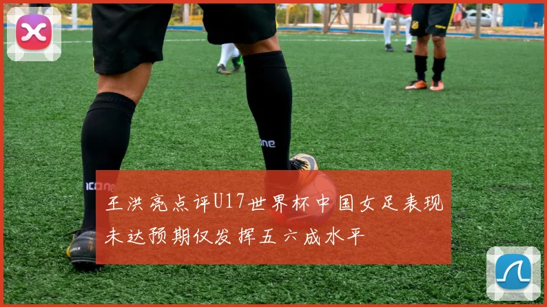 王洪亮点评U17世界杯中国女足表现未达预期仅发挥五六成水平