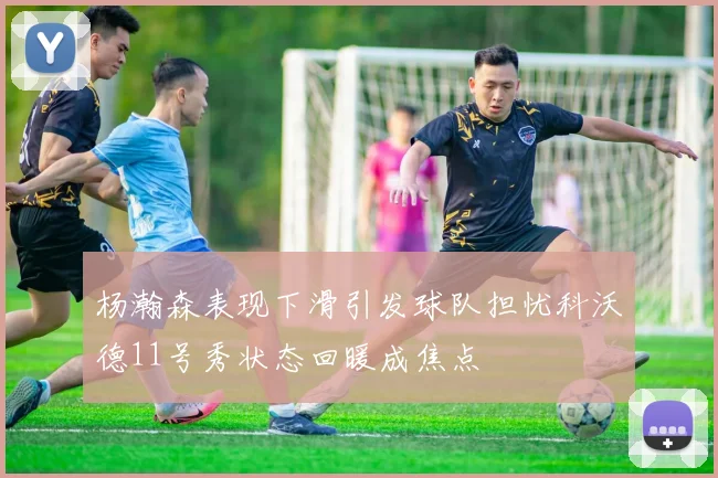 杨瀚森表现下滑引发球队担忧科沃德11号秀状态回暖成焦点