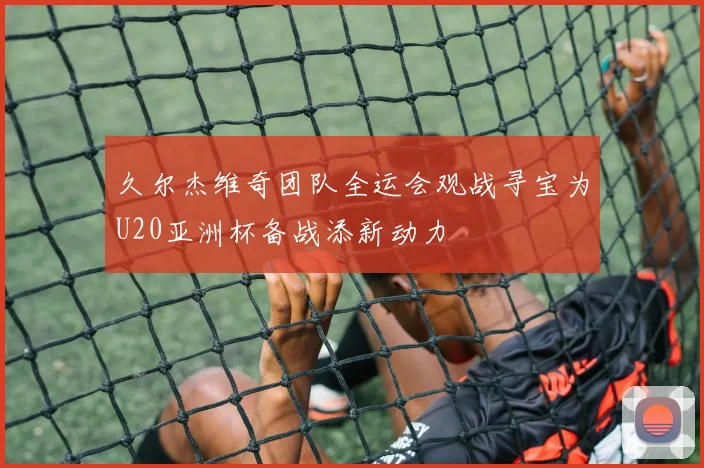 久尔杰维奇团队全运会观战寻宝为U20亚洲杯备战添新动力