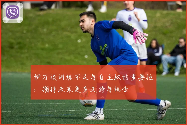 伊万谈训练不足与自主权的重要性，期待未来更多支持与机会