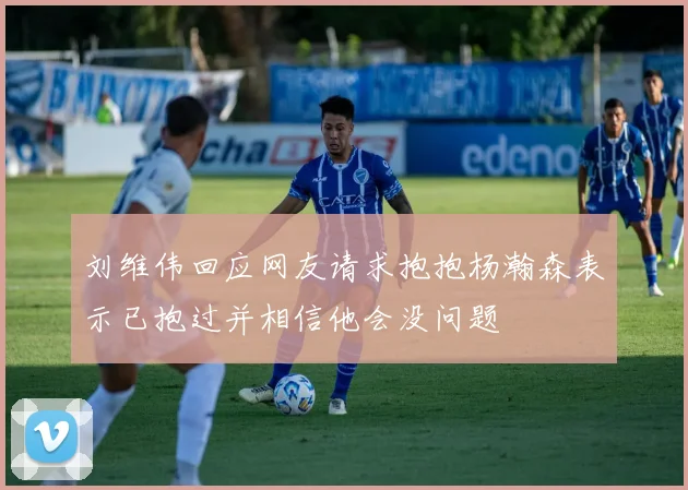 刘维伟回应网友请求抱抱杨瀚森表示已抱过并相信他会没问题
