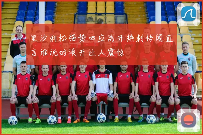 里沙利松强势回应离开热刺传闻直言谁说的滚开让人震惊