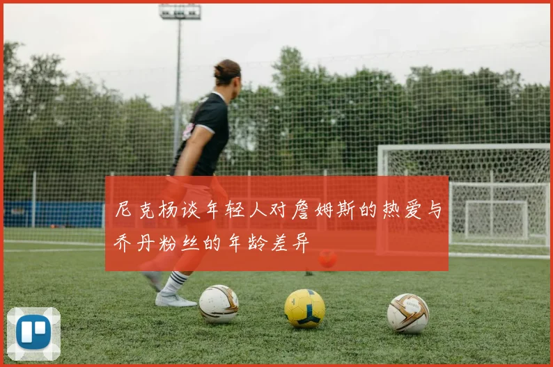 尼克杨谈年轻人对詹姆斯的热爱与乔丹粉丝的年龄差异