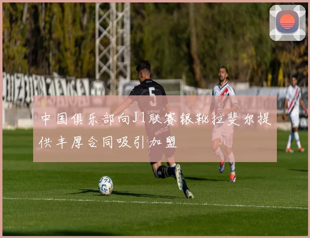 中国俱乐部向J1联赛银靴拉斐尔提供丰厚合同吸引加盟