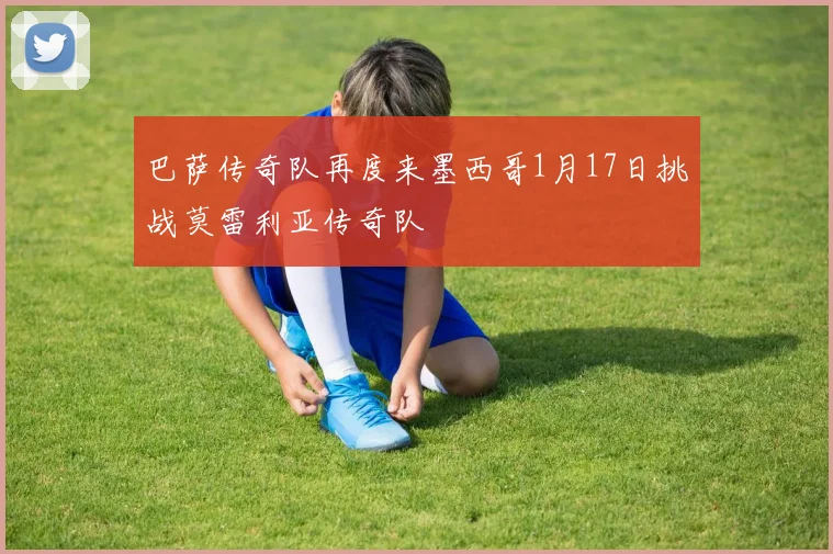 巴萨传奇队再度来墨西哥1月17日挑战莫雷利亚传奇队