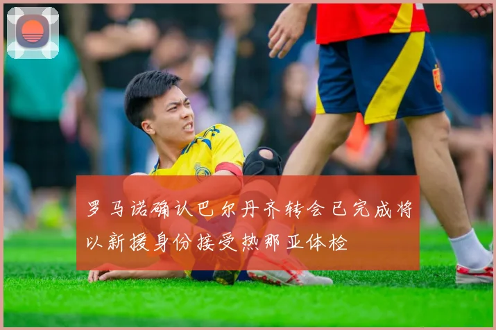 罗马诺确认巴尔丹齐转会已完成将以新援身份接受热那亚体检