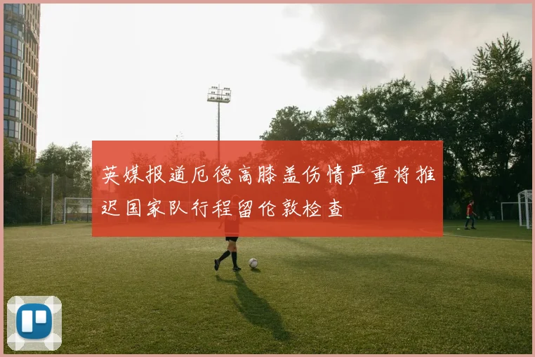 英媒报道厄德高膝盖伤情严重将推迟国家队行程留伦敦检查