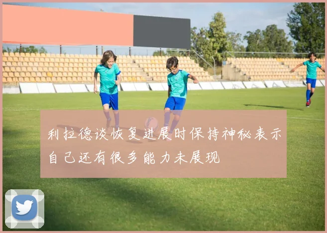 利拉德谈恢复进展时保持神秘表示自己还有很多能力未展现
