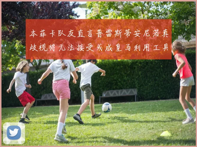 本菲卡队友直言普雷斯蒂安尼若真歧视将无法接受或成皇马利用工具