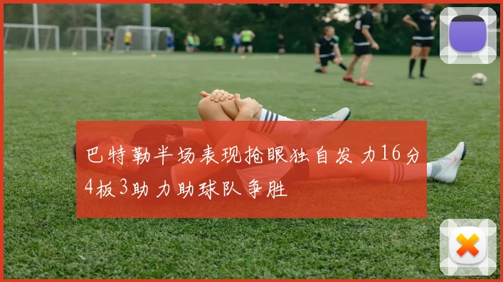 巴特勒半场表现抢眼独自发力16分4板3助力助球队争胜